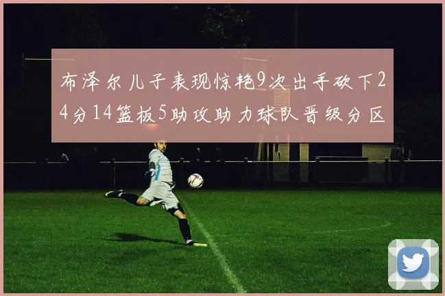 布泽尔儿子表现惊艳9次出手砍下24分14篮板5助攻助力球队晋级分区决赛