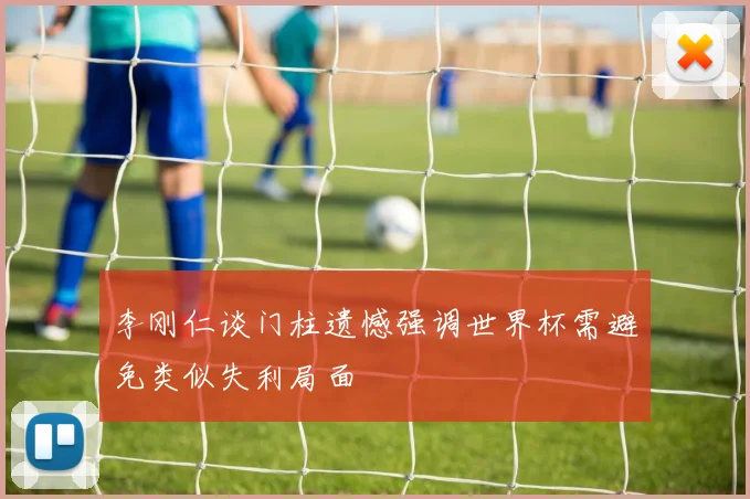 李刚仁谈门柱遗憾强调世界杯需避免类似失利局面