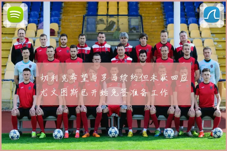 切利克希望与罗马续约但未获回应尤文图斯已开始免签准备工作