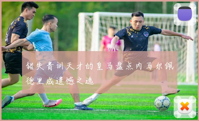 错失青训天才的皇马盘点内马尔佩德里成遗憾之选