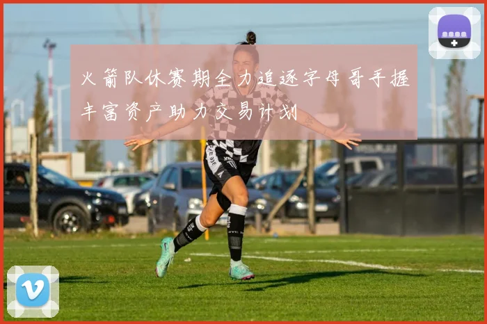 火箭队休赛期全力追逐字母哥手握丰富资产助力交易计划