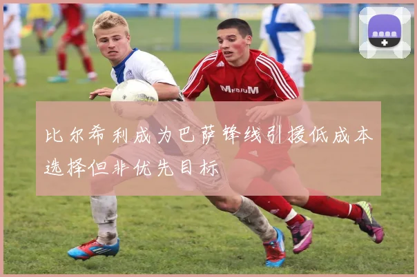 比尔希利成为巴萨锋线引援低成本选择但非优先目标