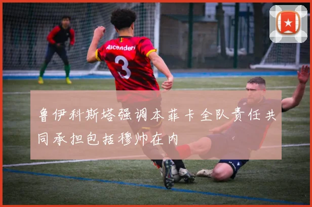 鲁伊科斯塔强调本菲卡全队责任共同承担包括穆帅在内