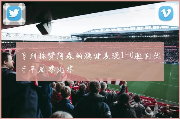 亨利称赞阿森纳稳健表现1-0胜利优于平局零比零