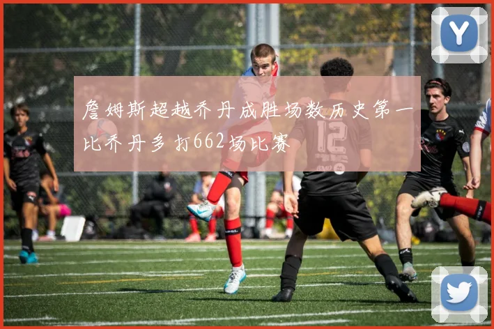 詹姆斯超越乔丹成胜场数历史第一比乔丹多打662场比赛