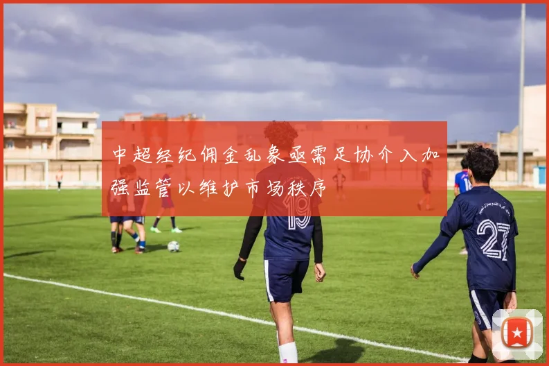 中超经纪佣金乱象亟需足协介入加强监管以维护市场秩序
