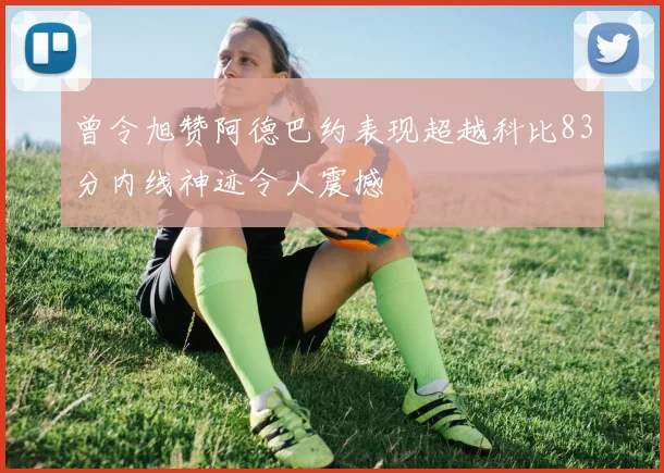 曾令旭赞阿德巴约表现超越科比83分内线神迹令人震撼