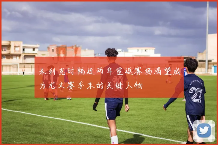 米利克时隔近两年重返赛场渴望成为尤文赛季末的关键人物