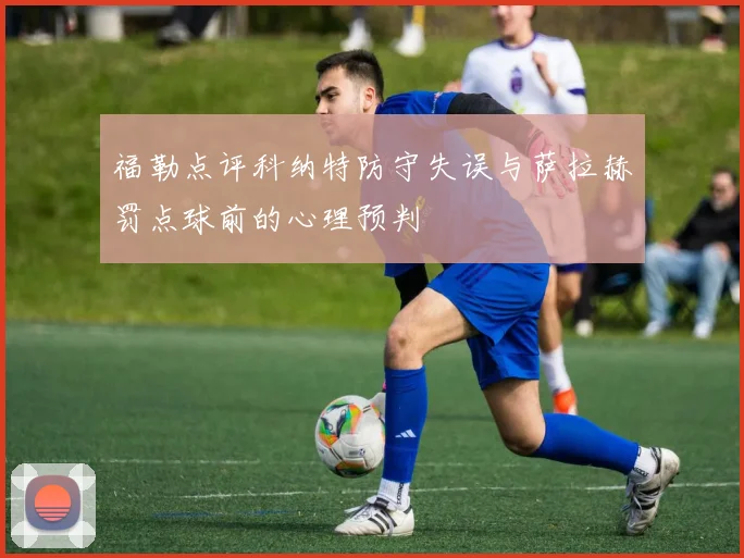福勒点评科纳特防守失误与萨拉赫罚点球前的心理预判