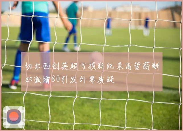 切尔西创英超亏损新纪录高管薪酬却激增80引发外界质疑