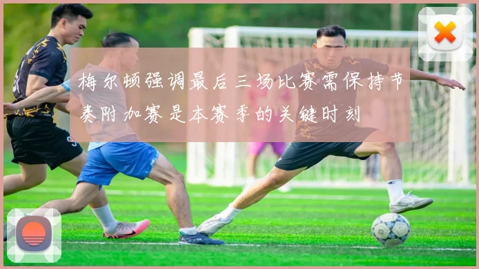 梅尔顿强调最后三场比赛需保持节奏附加赛是本赛季的关键时刻