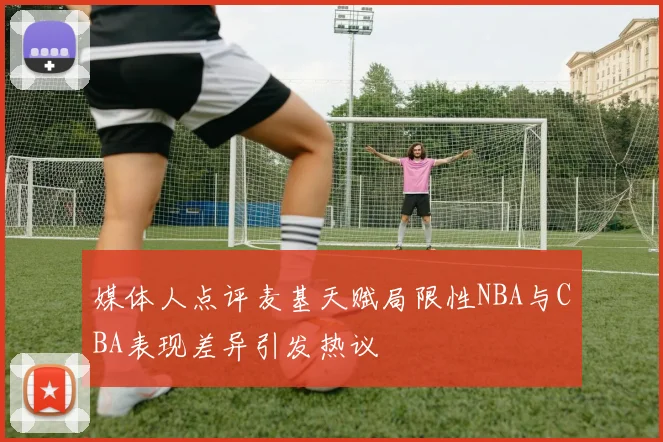 媒体人点评麦基天赋局限性NBA与CBA表现差异引发热议