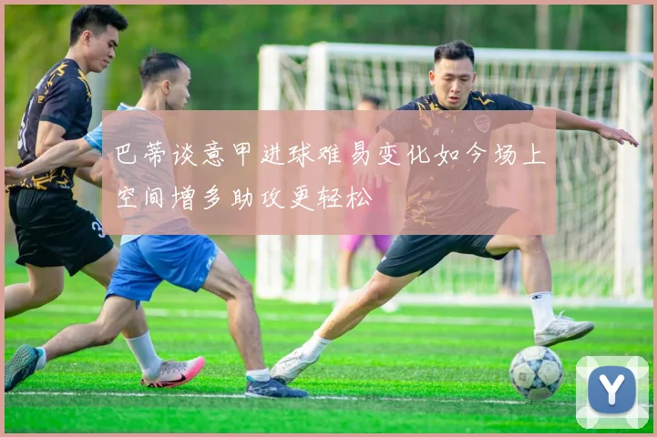 巴蒂谈意甲进球难易变化如今场上空间增多助攻更轻松