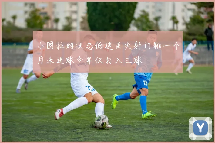 小图拉姆状态低迷丢失射门靴一个月未进球今年仅打入三球