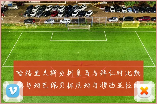 哈格里夫斯分析皇马与拜仁对比凯恩与姆巴佩贝林厄姆与穆西亚拉的实力差异