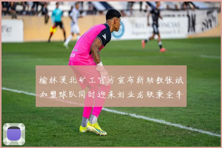 榆林漠北矿工官方宣布新助教张斌加盟球队同时迎来刘业龙联秉全李泽宇三位新援