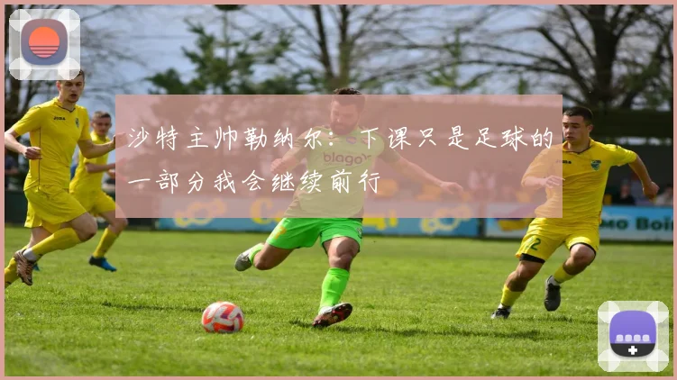 沙特主帅勒纳尔：下课只是足球的一部分我会继续前行