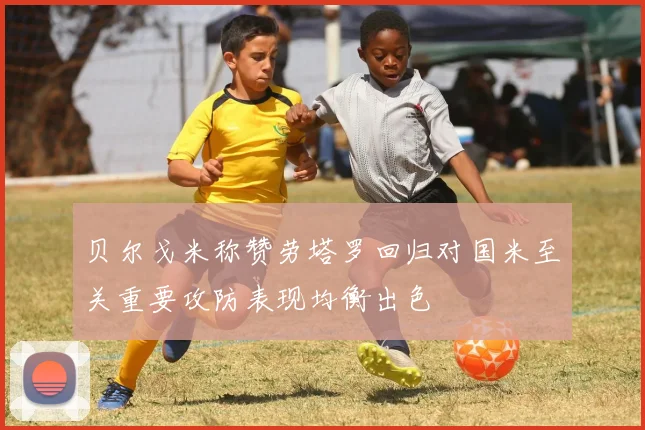 贝尔戈米称赞劳塔罗回归对国米至关重要攻防表现均衡出色