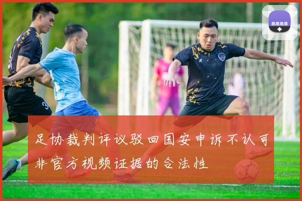 足协裁判评议驳回国安申诉不认可非官方视频证据的合法性